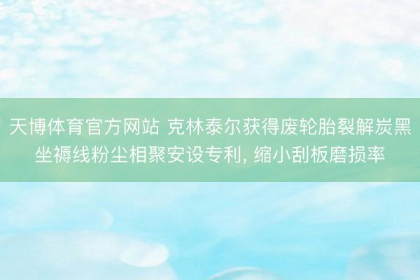 天博体育官方网站 克林泰尔获得废轮胎裂解炭黑坐褥线粉尘相聚安设专利， 缩小刮板磨损率