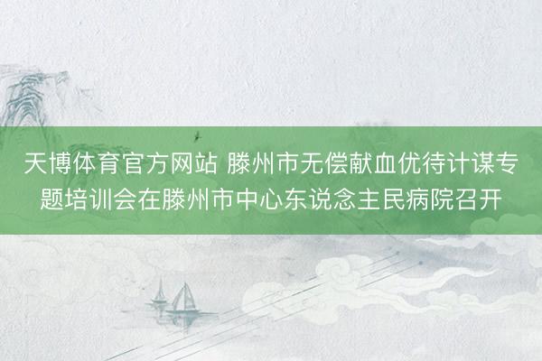 天博体育官方网站 滕州市无偿献血优待计谋专题培训会在滕州市中心东说念主民病院召开