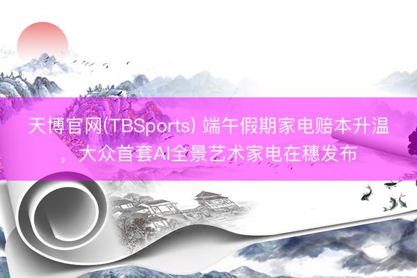 天博官网(TBSports) 端午假期家电赔本升温，大众首套AI全景艺术家电在穗发布